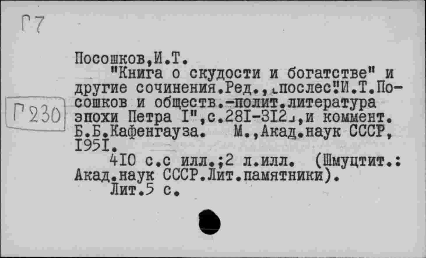 ﻿Р230
Посошков,И.T.
"Книга о скудости и богатстве" и другие сочинения.Ред., цПОСлес’.!И.Т.Посошков и обществ.-полит.литература эпохи Петра І",с.28І-ЗІ2_і,и коммент. Б.Б.Кафенгауза.	М.,Акад.наук СССР,
410 с.с илл.;2 л.илл. (Шмуцтит.: Акад.наук СССР.Лит.памятники).
Лит.5 с.